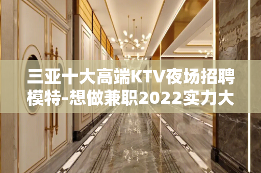 三亚十大高端KTV夜场招聘模特-想做兼职2022实力大组