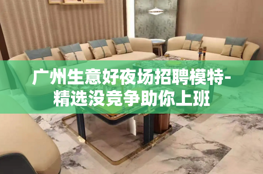 广州生意好夜场招聘模特-精选没竞争助你上班