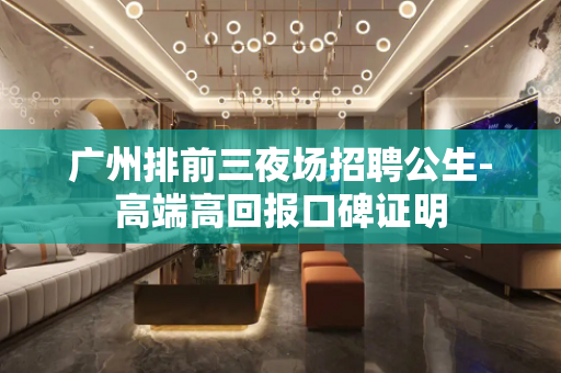 广州排前三夜场招聘公生-高端高回报口碑证明