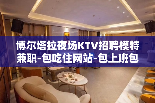 博尔塔拉夜场KTV招聘模特兼职-包吃住网站-包上班包住宿