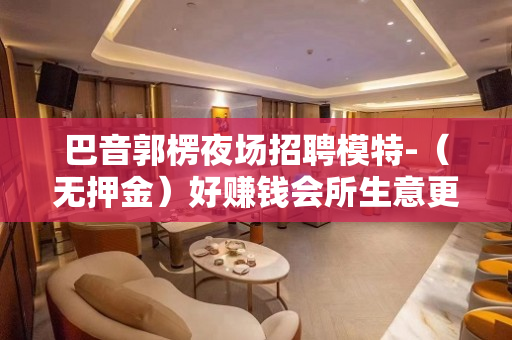 巴音郭楞夜场招聘模特-（无押金）好赚钱会所生意更稳定