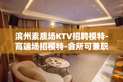 滨州素质场KTV招聘模特-高端场招模特-会所可兼职客人档次好