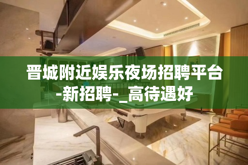 晋城附近娱乐夜场招聘平台-新招聘-_高待遇好