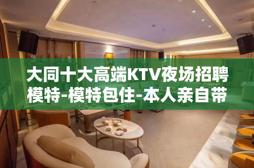 大同十大高端KTV夜场招聘模特-模特包住-本人亲自带队+避免