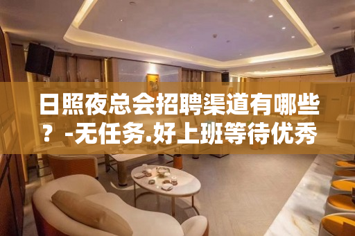 日照夜总会招聘渠道有哪些？-无任务.好上班等待优秀的你
