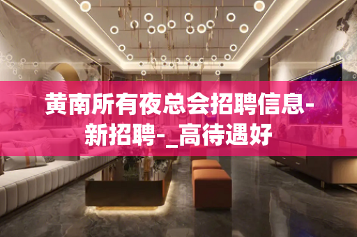黄南所有夜总会招聘信息-新招聘-_高待遇好