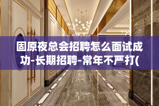 固原夜总会招聘怎么面试成功-长期招聘-常年不严打(无杂费)