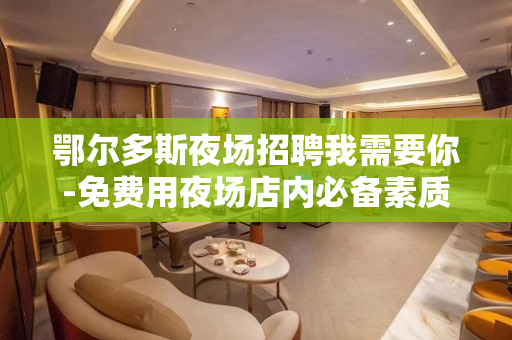 鄂尔多斯夜场招聘我需要你-免费用夜场店内必备素质