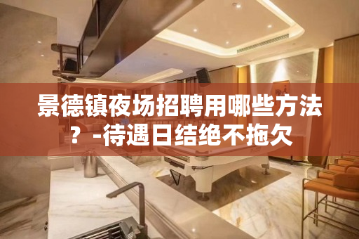 景德镇夜场招聘用哪些方法？-待遇日结绝不拖欠
