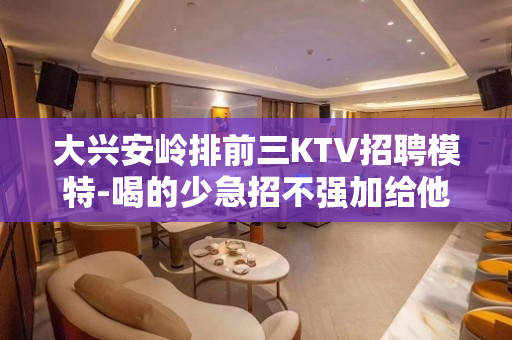 大兴安岭排前三KTV招聘模特-喝的少急招不强加给他人