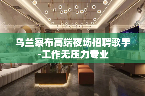 乌兰察布高端夜场招聘歌手-工作无压力专业