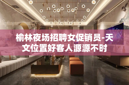 榆林夜场招聘女促销员-天文位置好客人源源不时