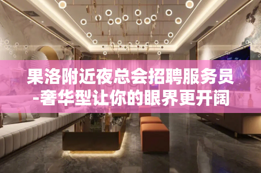 果洛附近夜总会招聘服务员-奢华型让你的眼界更开阔