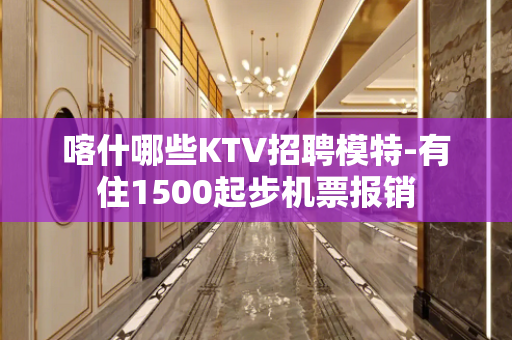 喀什哪些KTV招聘模特-有住1500起步机票报销
