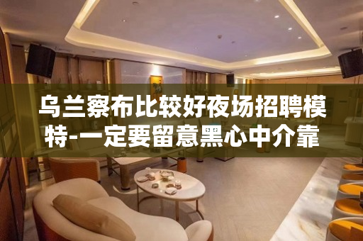 乌兰察布比较好夜场招聘模特-一定要留意黑心中介靠谱重要