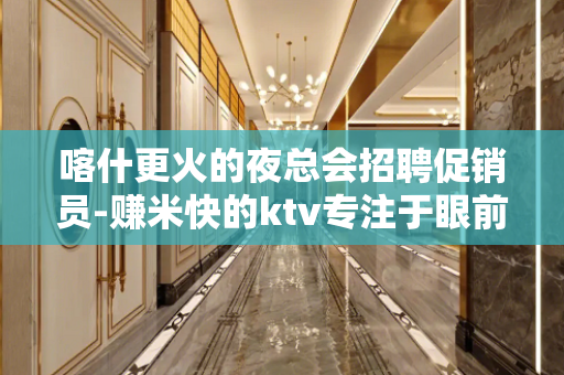 喀什更火的夜总会招聘促销员-赚米快的ktv专注于眼前