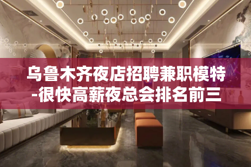 乌鲁木齐夜店招聘兼职模特-很快高薪夜总会排名前三E