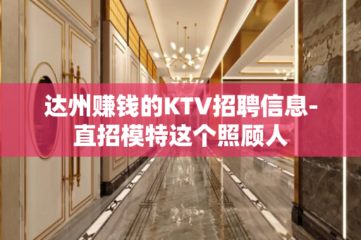 达州赚钱的KTV招聘信息-直招模特这个照顾人