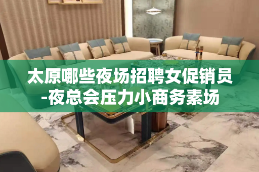 太原哪些夜场招聘女促销员-夜总会压力小商务素场
