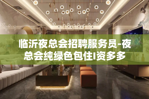 临沂夜总会招聘服务员-夜总会纯绿色包住I资多多