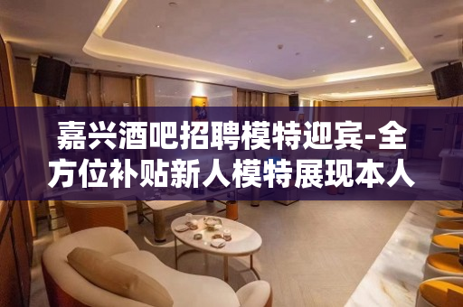 嘉兴酒吧招聘模特迎宾-全方位补贴新人模特展现本人