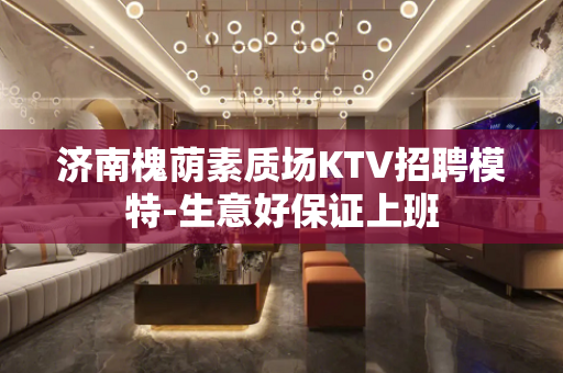 济南槐荫素质场KTV招聘模特-生意好保证上班