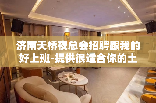 济南天桥夜总会招聘跟我的好上班-提供很适合你的土壤