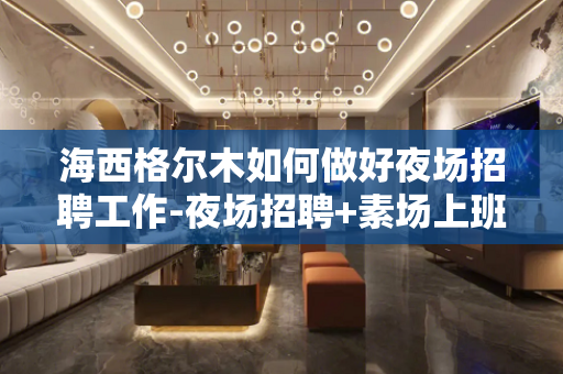 海西格尔木如何做好夜场招聘工作-夜场招聘+素场上班轻松日结1