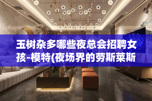玉树杂多哪些夜总会招聘女孩-模特(夜场界的劳斯莱斯)