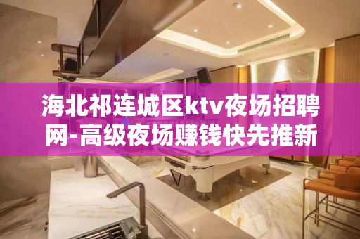 海北祁连城区ktv夜场招聘网-高级夜场赚钱快先推新人可保底