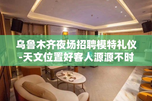 乌鲁木齐夜场招聘模特礼仪-天文位置好客人源源不时