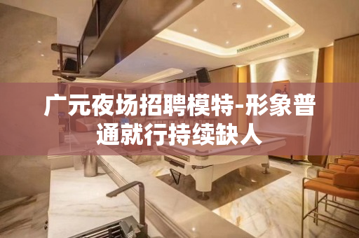 广元夜场招聘模特-形象普通就行持续缺人