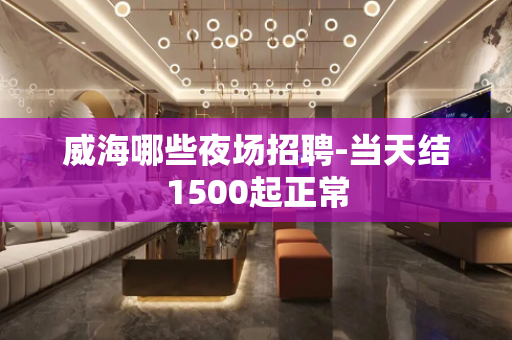 威海哪些夜场招聘-当天结1500起正常