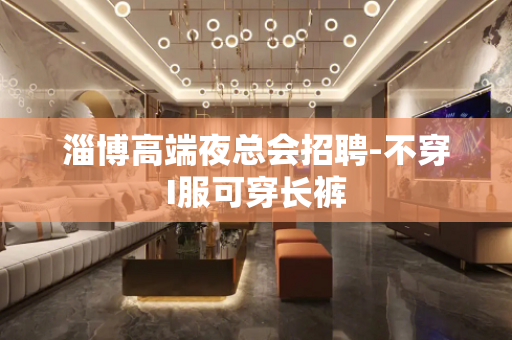 淄博高端夜总会招聘-不穿I服可穿长裤