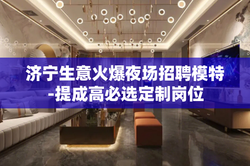 济宁生意火爆夜场招聘模特-提成高必选定制岗位