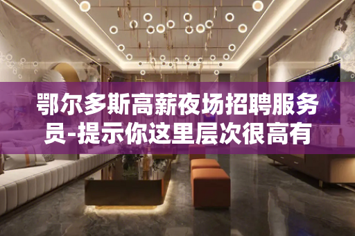 鄂尔多斯高薪夜场招聘服务员-提示你这里层次很高有米人多
