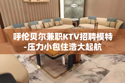 呼伦贝尔兼职KTV招聘模特-压力小包住浩大起航