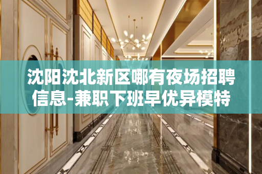 沈阳沈北新区哪有夜场招聘信息-兼职下班早优异模特