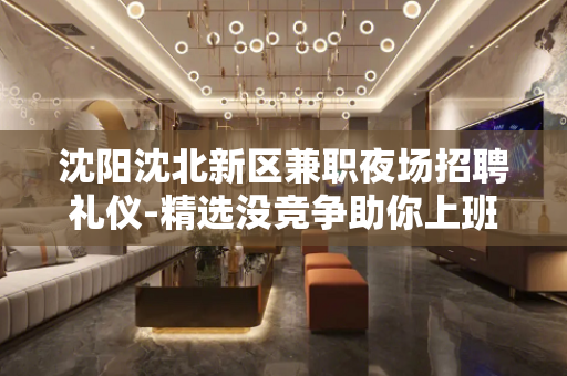 沈阳沈北新区兼职夜场招聘礼仪-精选没竞争助你上班
