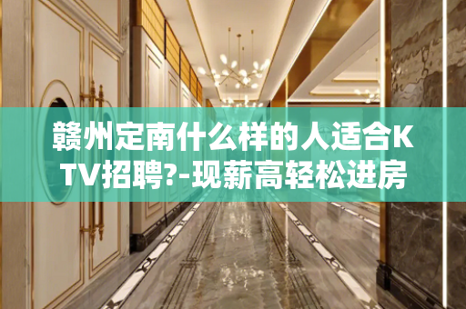 赣州定南什么样的人适合KTV招聘?-现薪高轻松进房很早