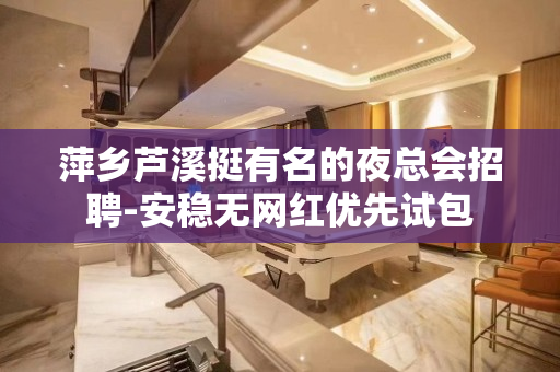 萍乡芦溪挺有名的夜总会招聘-安稳无网红优先试包
