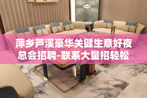 萍乡芦溪豪华关键生意好夜总会招聘-联系大量招轻松赚钱