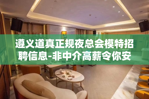 遵义道真正规夜总会模特招聘信息-非中介高薪令你安心的米