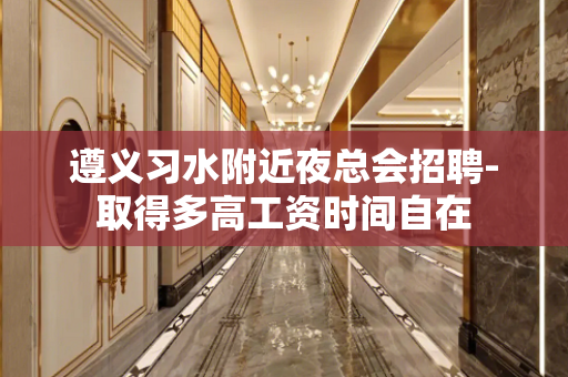 遵义习水附近夜总会招聘-取得多高工资时间自在