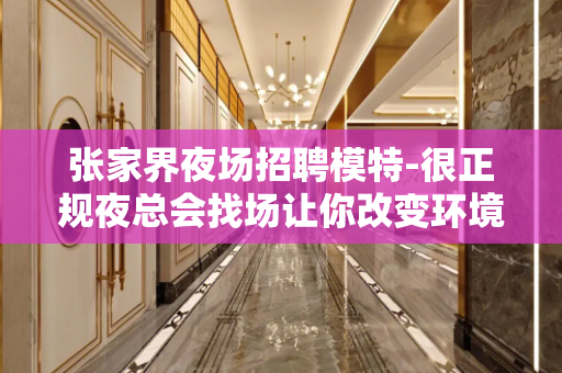张家界夜场招聘模特-很正规夜总会找场让你改变环境