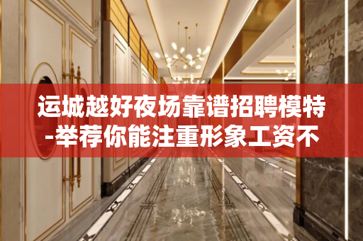 运城越好夜场靠谱招聘模特-举荐你能注重形象工资不低