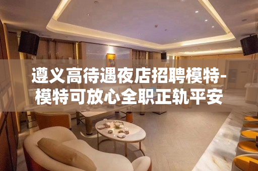 遵义高待遇夜店招聘模特-模特可放心全职正轨平安