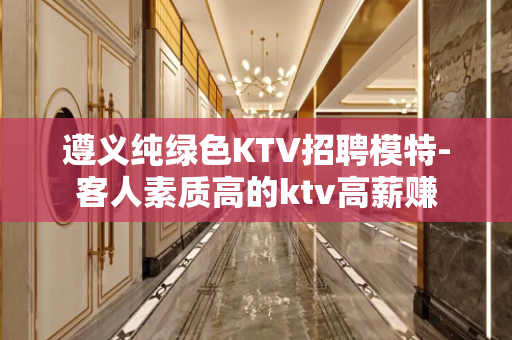 遵义纯绿色KTV招聘模特-客人素质高的ktv高薪赚