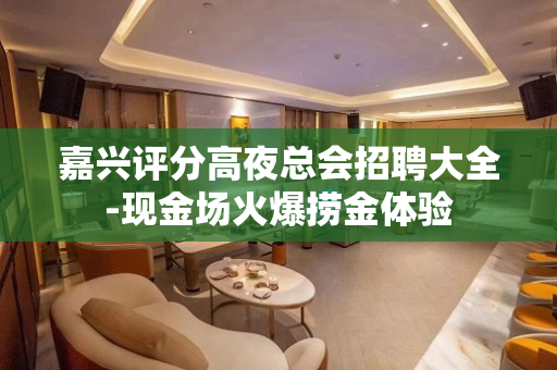 嘉兴评分高夜总会招聘大全-现金场火爆捞金体验