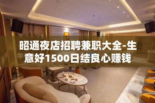 昭通夜店招聘兼职大全-生意好1500日结良心赚钱